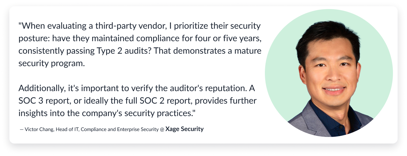 Quote bubble: ""When evaluating a third-party vendor, I prioritize their security  posture: have they maintained compliance for four or five years, consistently passing Type 2  audits? That demonstrates a mature security program. 

Additionally, it's important to verify the  auditor's reputation. A SOC 3 report, or ideally the full SOC 2 report,  provides further insights into the company's security practices."
— Victor Chang, Head of IT, Compliance and Enterprise Security @ Xage Security